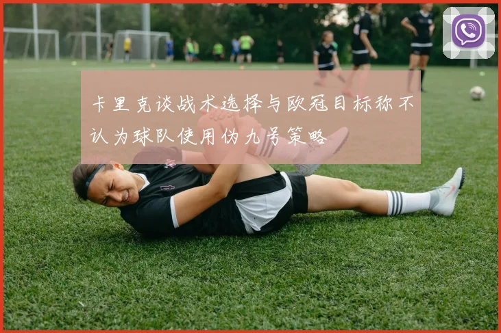 卡里克谈战术选择与欧冠目标称不认为球队使用伪九号策略