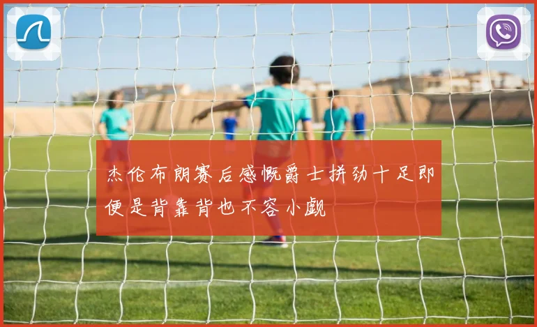 杰伦布朗赛后感慨爵士拼劲十足即便是背靠背也不容小觑