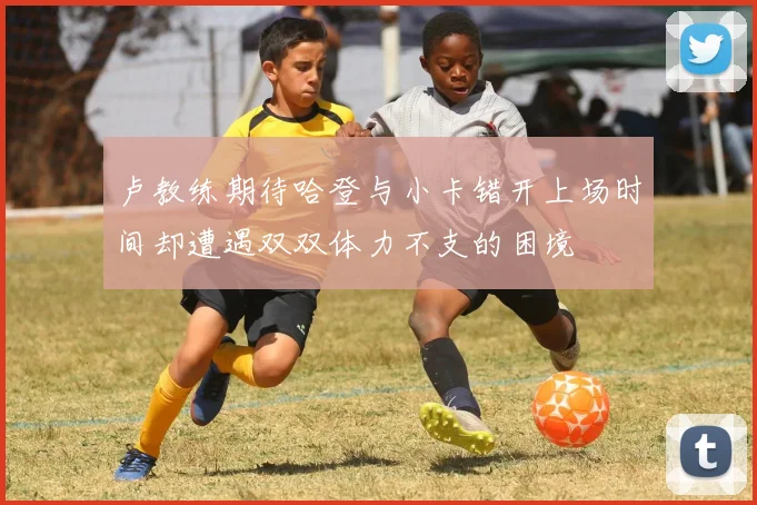 卢教练期待哈登与小卡错开上场时间却遭遇双双体力不支的困境