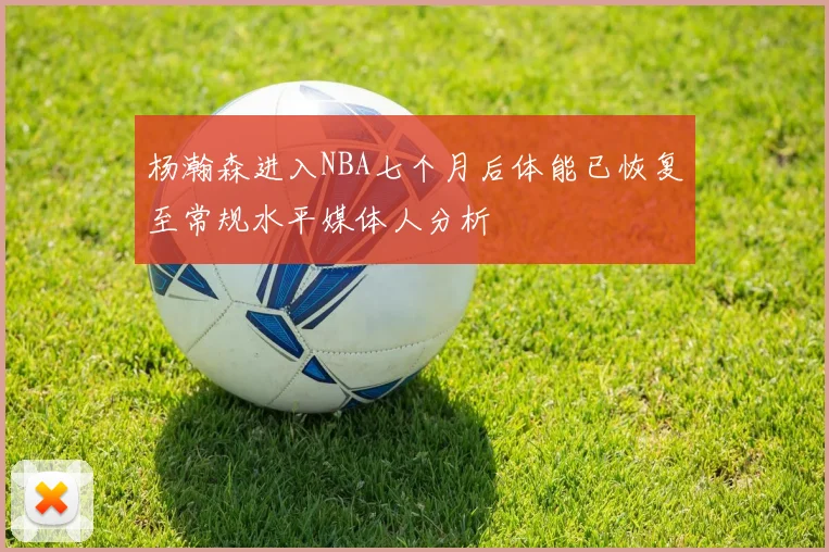 杨瀚森进入NBA七个月后体能已恢复至常规水平媒体人分析