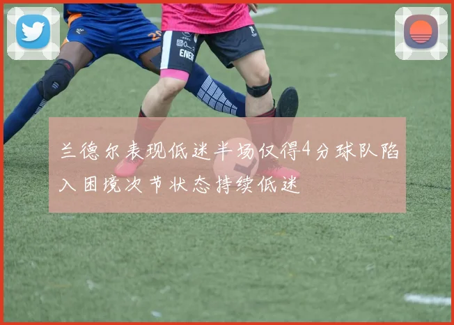 兰德尔表现低迷半场仅得4分球队陷入困境次节状态持续低迷