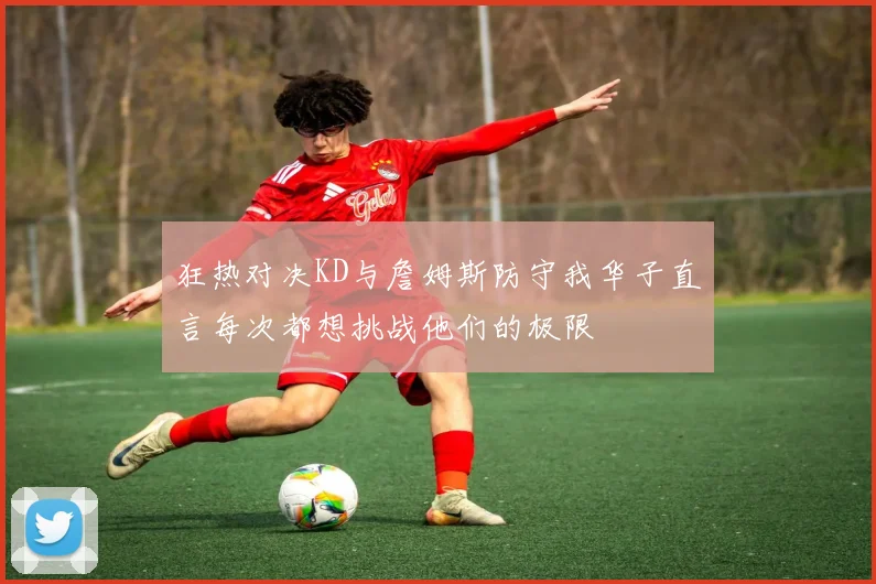 狂热对决KD与詹姆斯防守我华子直言每次都想挑战他们的极限