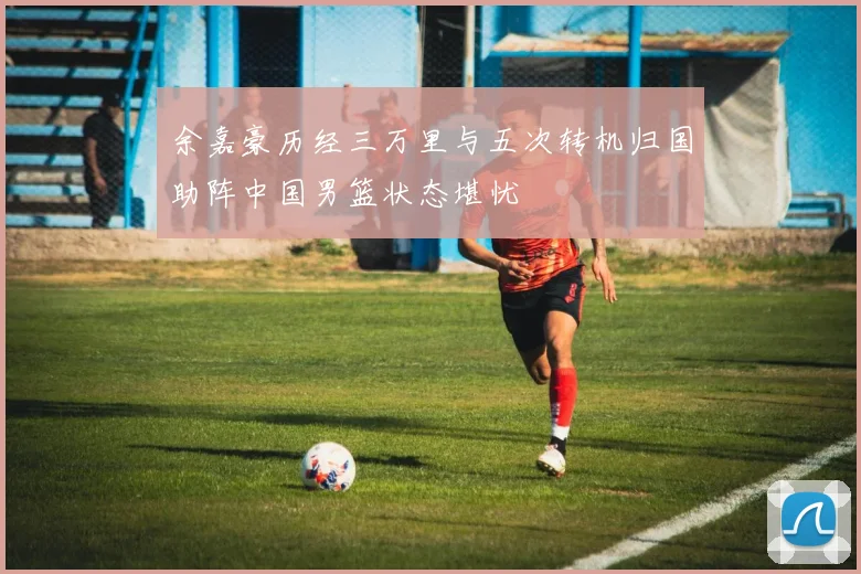 余嘉豪历经三万里与五次转机归国助阵中国男篮状态堪忧