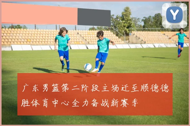 广东男篮第二阶段主场迁至顺德德胜体育中心全力备战新赛季