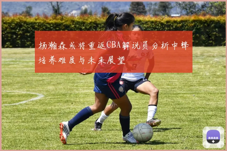 杨瀚森或将重返CBA解说员分析中锋培养难度与未来展望