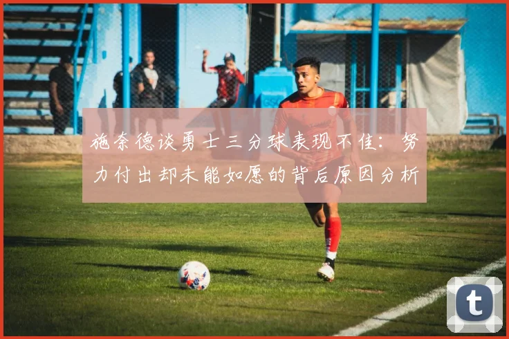 施奈德谈勇士三分球表现不佳：努力付出却未能如愿的背后原因分析