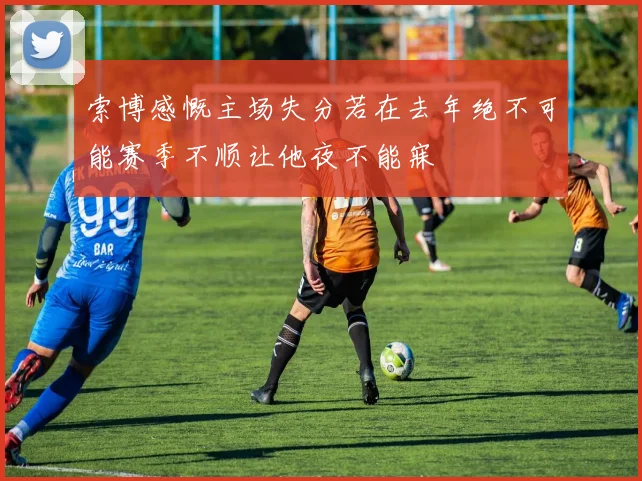 索博感慨主场失分若在去年绝不可能赛季不顺让他夜不能寐