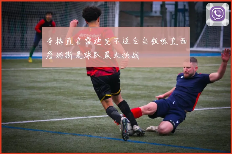 夸梅直言雷迪克不适合当教练直面詹姆斯是球队最大挑战