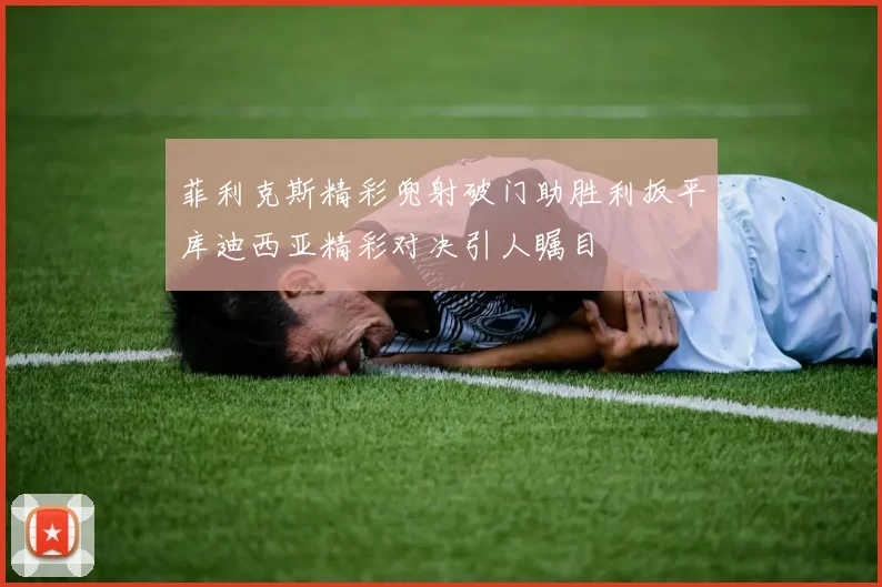 菲利克斯精彩兜射破门助胜利扳平库迪西亚精彩对决引人瞩目